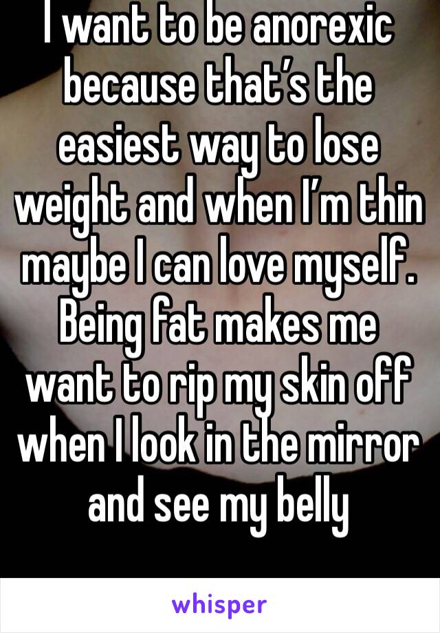 I want to be anorexic because that’s the easiest way to lose weight and when I’m thin maybe I can love myself. Being fat makes me want to rip my skin off when I look in the mirror and see my belly