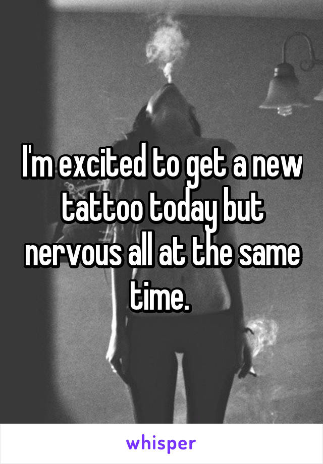 I'm excited to get a new tattoo today but nervous all at the same time. 