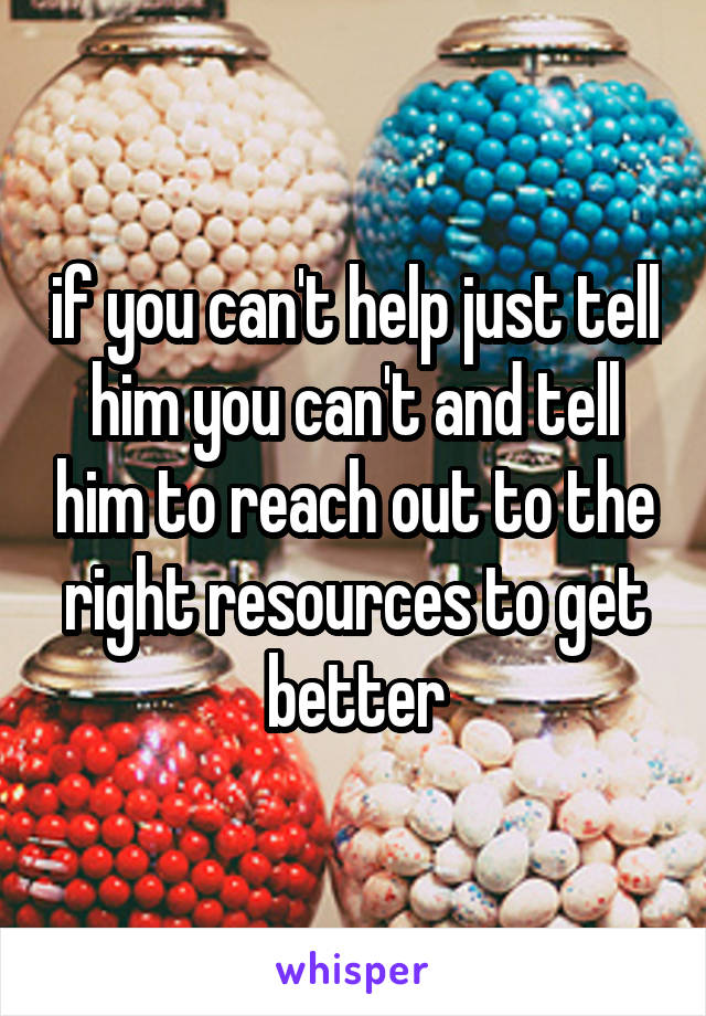 if you can't help just tell him you can't and tell him to reach out to the right resources to get better