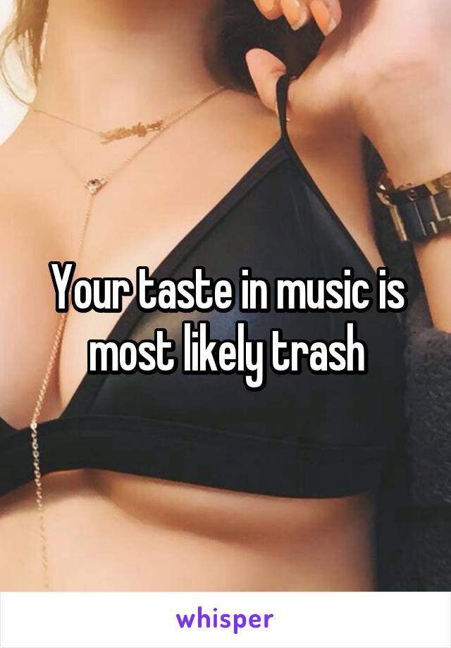 Your taste in music is most likely trash