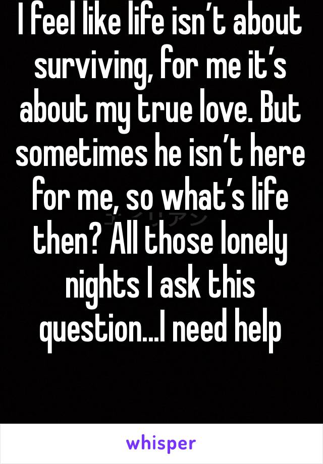 I feel like life isn’t about surviving, for me it’s about my true love. But sometimes he isn’t here for me, so what’s life then? All those lonely nights I ask this question...I need help