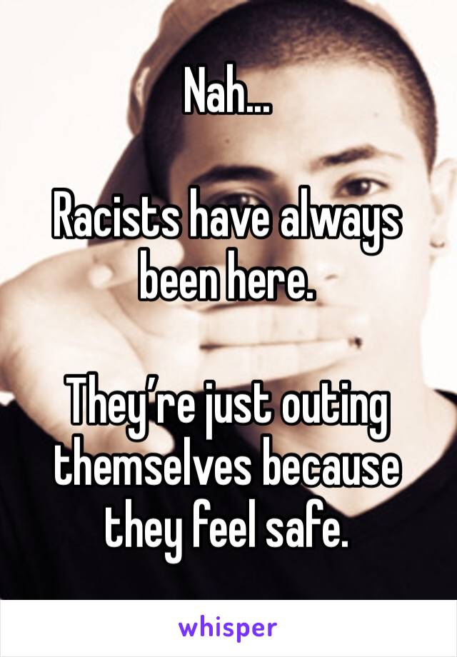 Nah... 

Racists have always been here. 

They’re just outing themselves because they feel safe. 