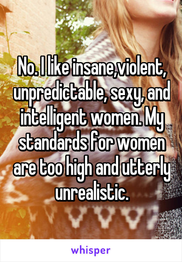 No. I like insane,violent, unpredictable, sexy, and intelligent women. My standards for women are too high and utterly unrealistic.