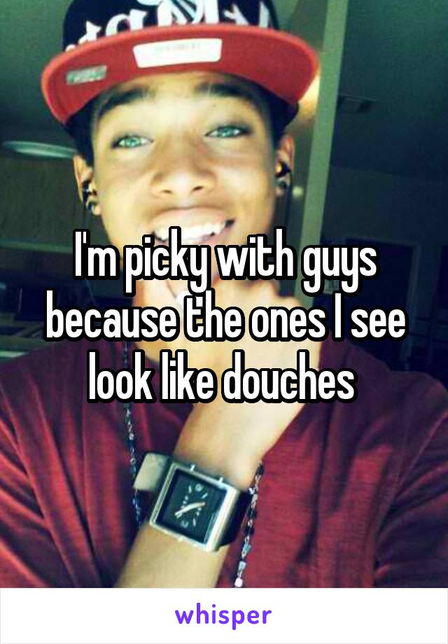 I'm picky with guys because the ones I see look like douches 