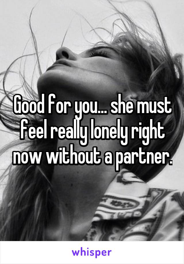 Good for you... she must feel really lonely right now without a partner.