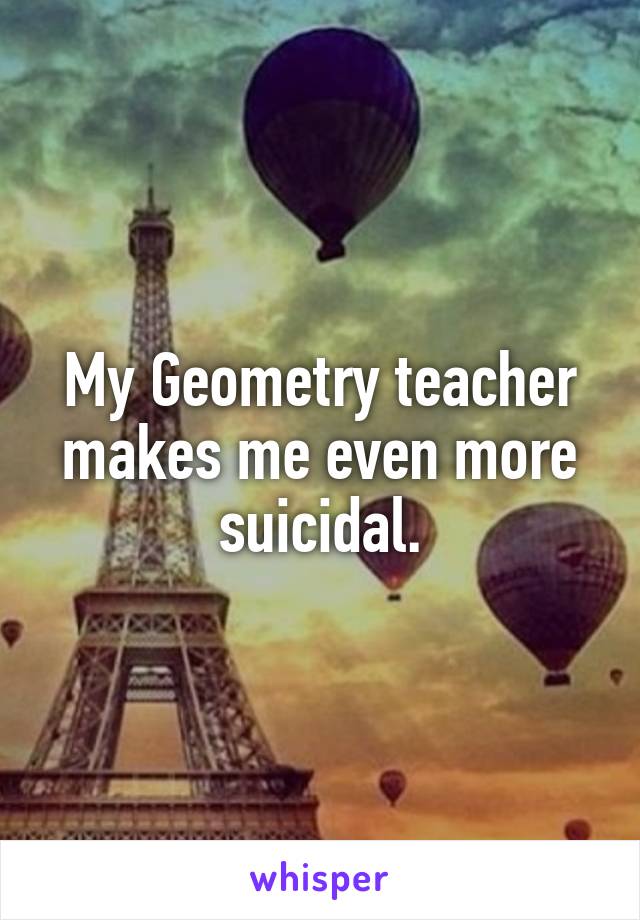 My Geometry teacher makes me even more suicidal.