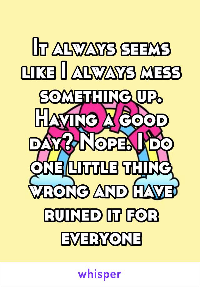 It always seems like I always mess something up. Having a good day? Nope. I do one little thing wrong and have ruined it for everyone