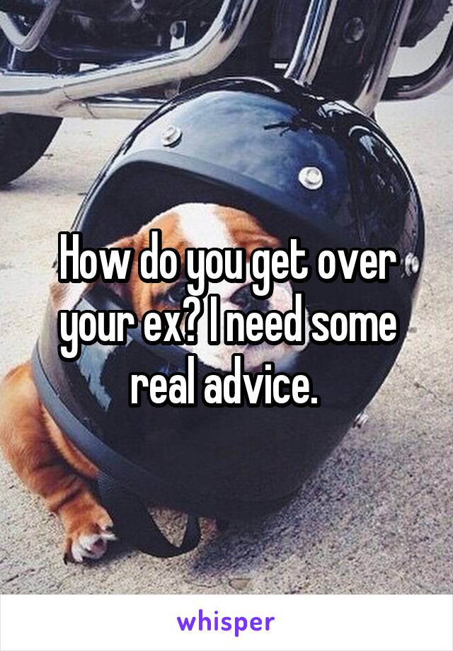 How do you get over your ex? I need some real advice. 