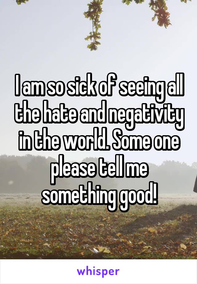 I am so sick of seeing all the hate and negativity in the world. Some one please tell me something good!