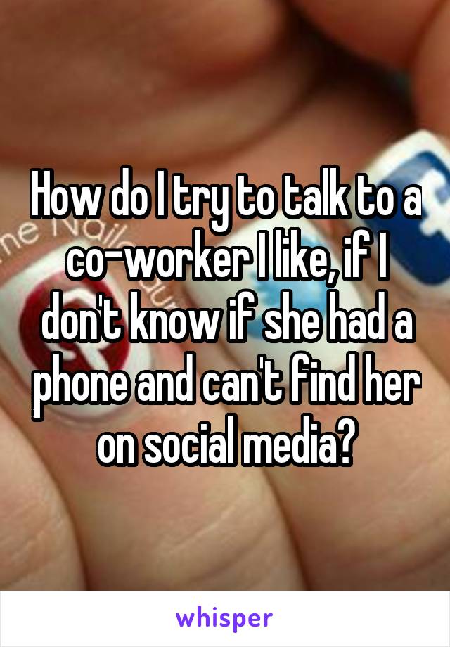 How do I try to talk to a co-worker I like, if I don't know if she had a phone and can't find her on social media?