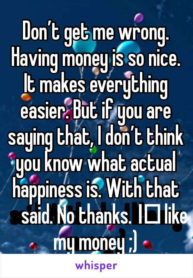 Don’t get me wrong. Having money is so nice. It makes everything easier. But if you are saying that, I don’t think you know what actual happiness is. With that said. No thanks. I️ like my money ;) 