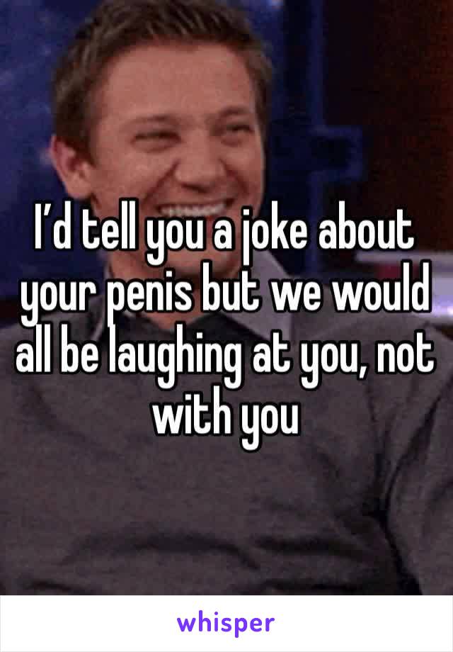 I’d tell you a joke about your penis but we would all be laughing at you, not with you 