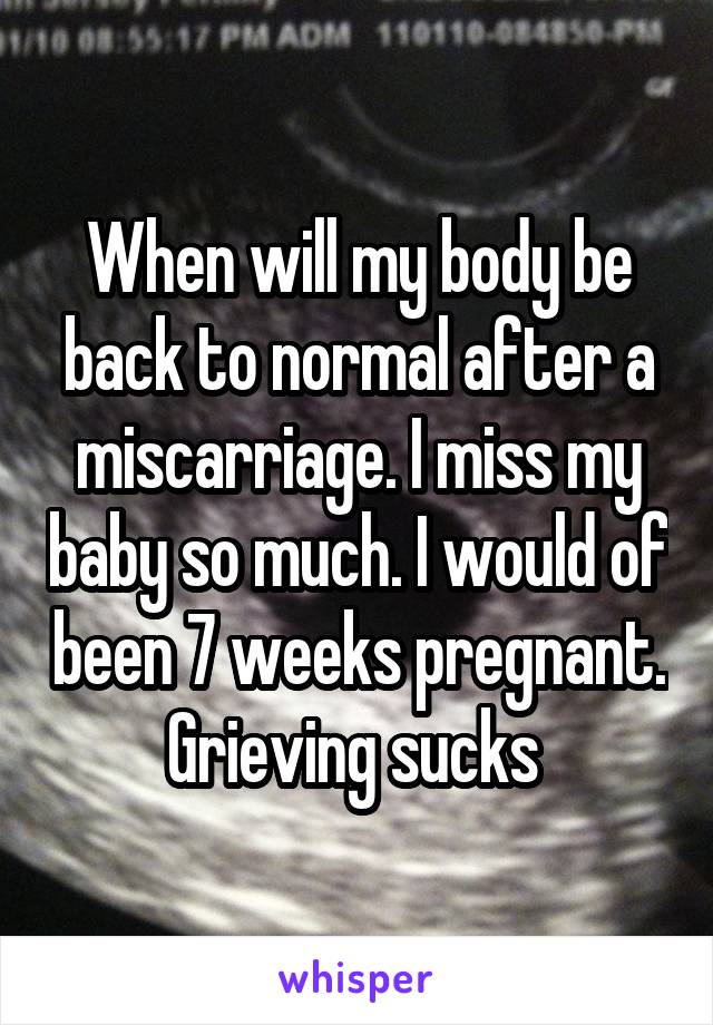 When will my body be back to normal after a miscarriage. I miss my baby so much. I would of been 7 weeks pregnant. Grieving sucks 