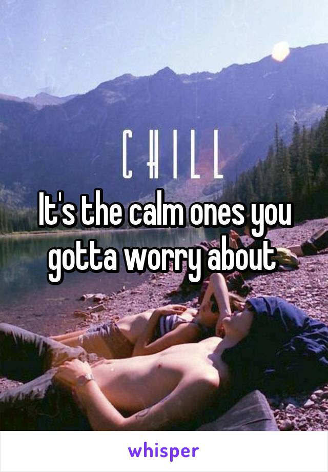 It's the calm ones you gotta worry about 