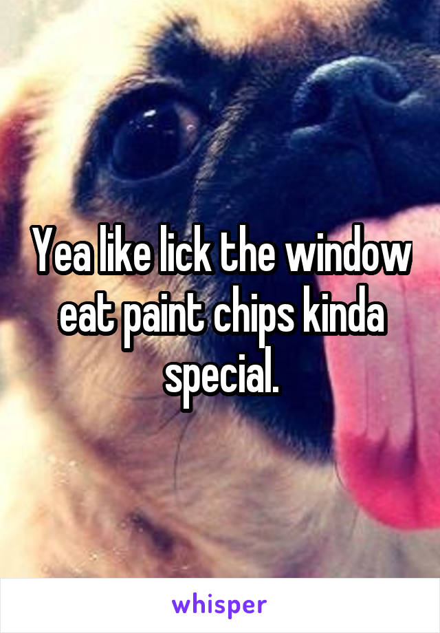 Yea like lick the window eat paint chips kinda special.