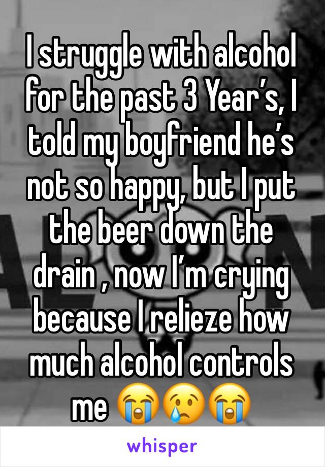 I struggle with alcohol for the past 3 Year’s, I told my boyfriend he’s not so happy, but I put the beer down the drain , now I’m crying because I relieze how much alcohol controls me 😭😢😭