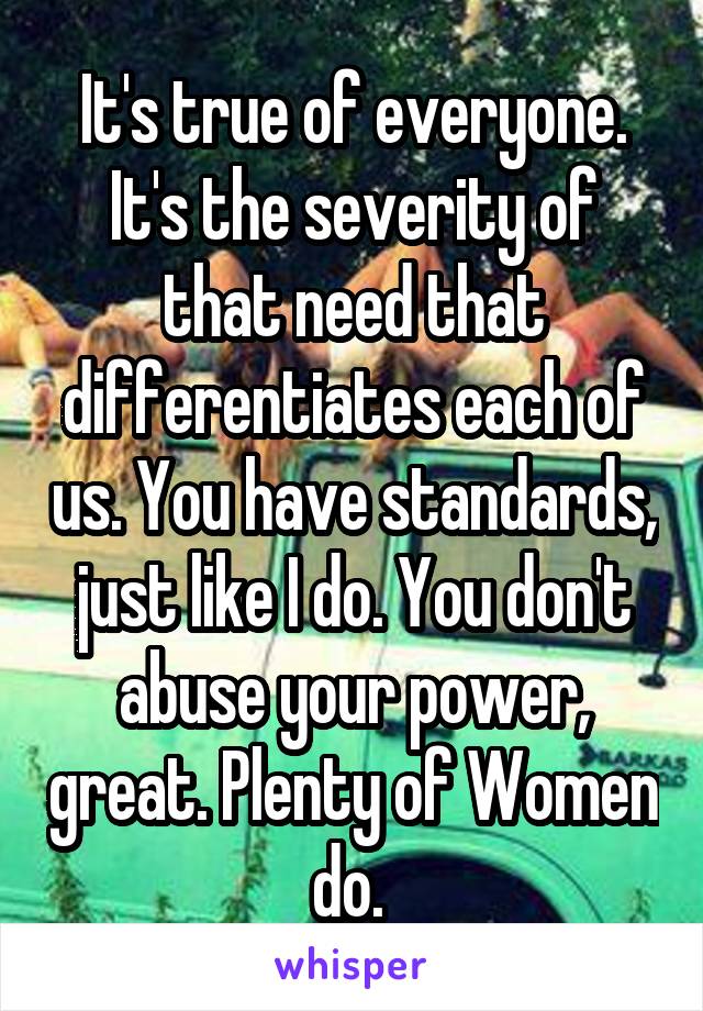It's true of everyone. It's the severity of that need that differentiates each of us. You have standards, just like I do. You don't abuse your power, great. Plenty of Women do. 
