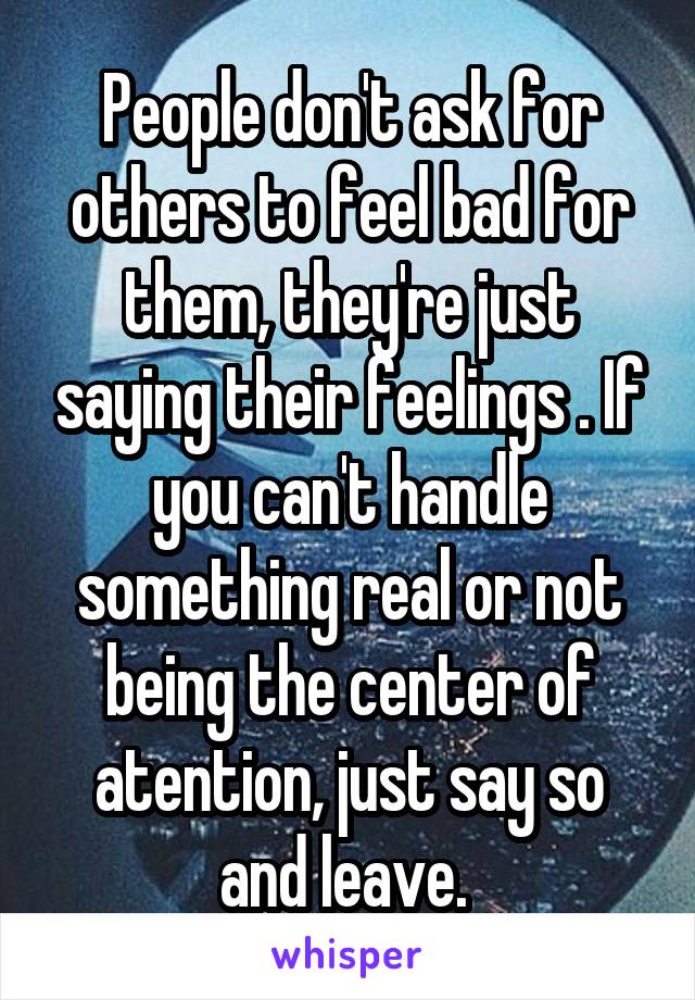 People don't ask for others to feel bad for them, they're just saying their feelings . If you can't handle something real or not being the center of atention, just say so and leave. 