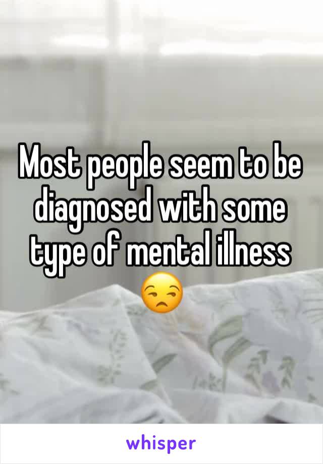 Most people seem to be diagnosed with some type of mental illness 😒