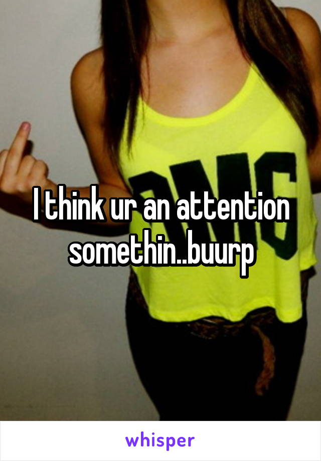 I think ur an attention somethin..buurp