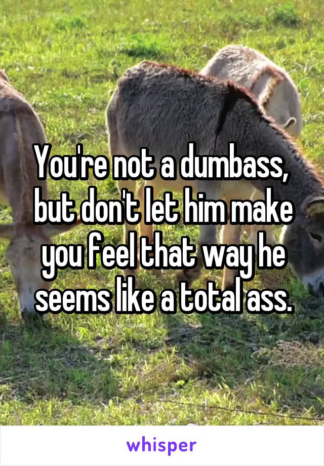 You're not a dumbass,  but don't let him make you feel that way he seems like a total ass.