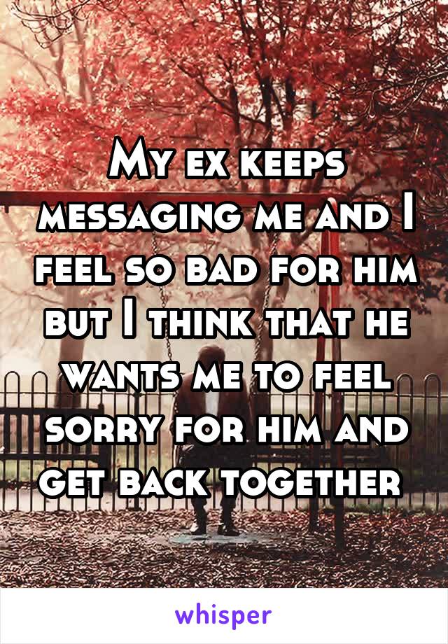 My ex keeps messaging me and I feel so bad for him but I think that he wants me to feel sorry for him and get back together 