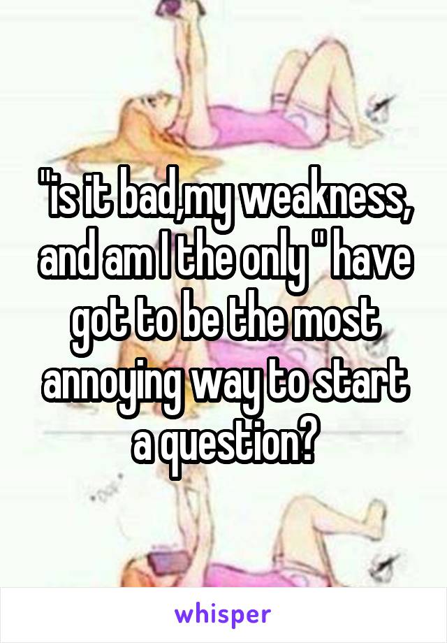 "is it bad,my weakness, and am I the only " have got to be the most annoying way to start a question?