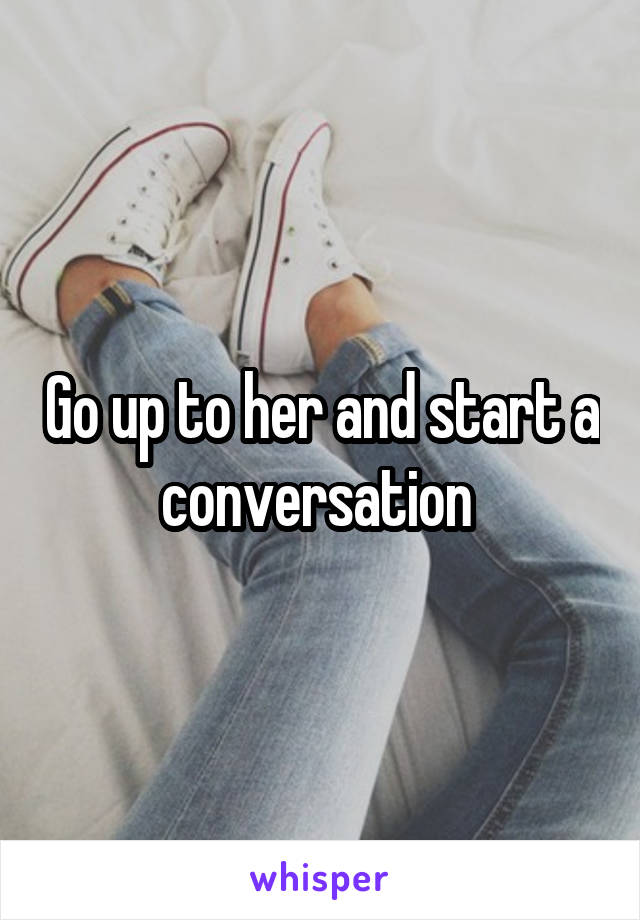Go up to her and start a conversation 