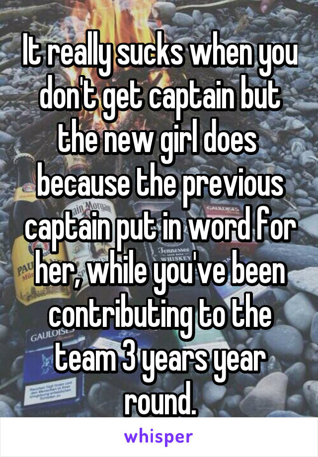 It really sucks when you don't get captain but the new girl does  because the previous captain put in word for her, while you've been contributing to the team 3 years year round.