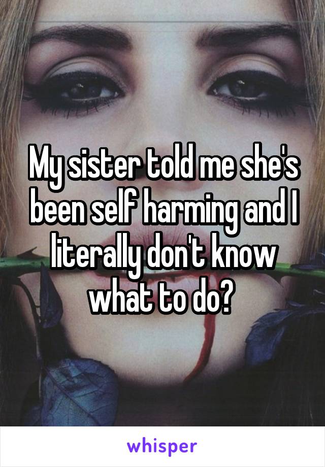 My sister told me she's been self harming and I literally don't know what to do? 