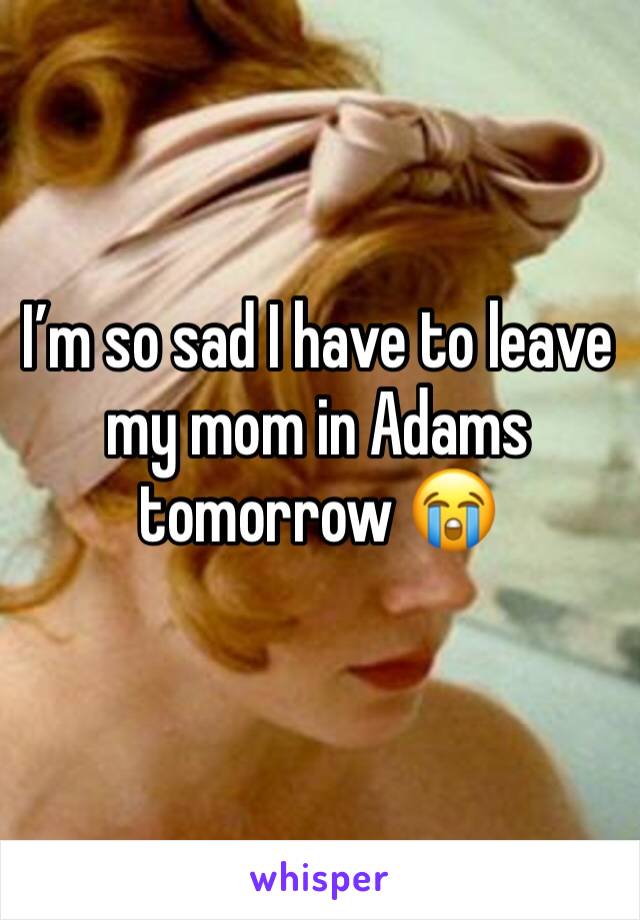 I’m so sad I have to leave my mom in Adams tomorrow 😭