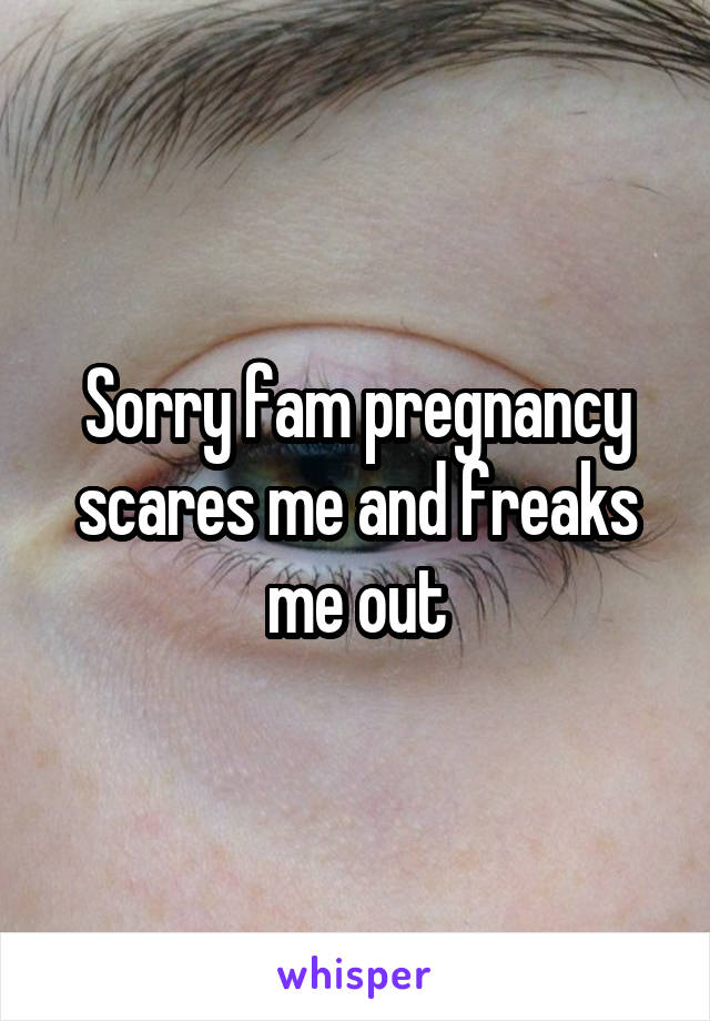 Sorry fam pregnancy scares me and freaks me out