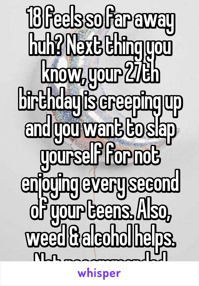 18 feels so far away huh? Next thing you know, your 27th birthday is creeping up and you want to slap yourself for not enjoying every second of your teens. Also, weed & alcohol helps. Not recommended