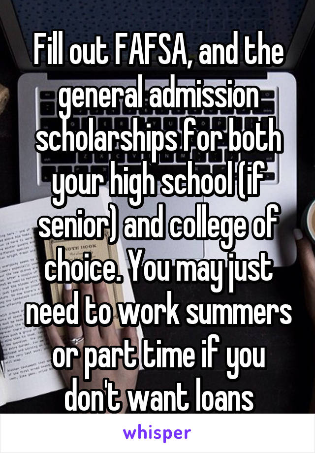 Fill out FAFSA, and the general admission scholarships for both your high school (if senior) and college of choice. You may just need to work summers or part time if you don't want loans