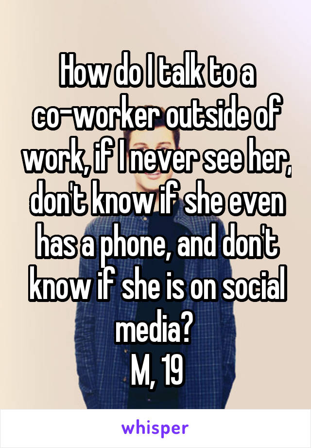 How do I talk to a co-worker outside of work, if I never see her, don't know if she even has a phone, and don't know if she is on social media? 
M, 19