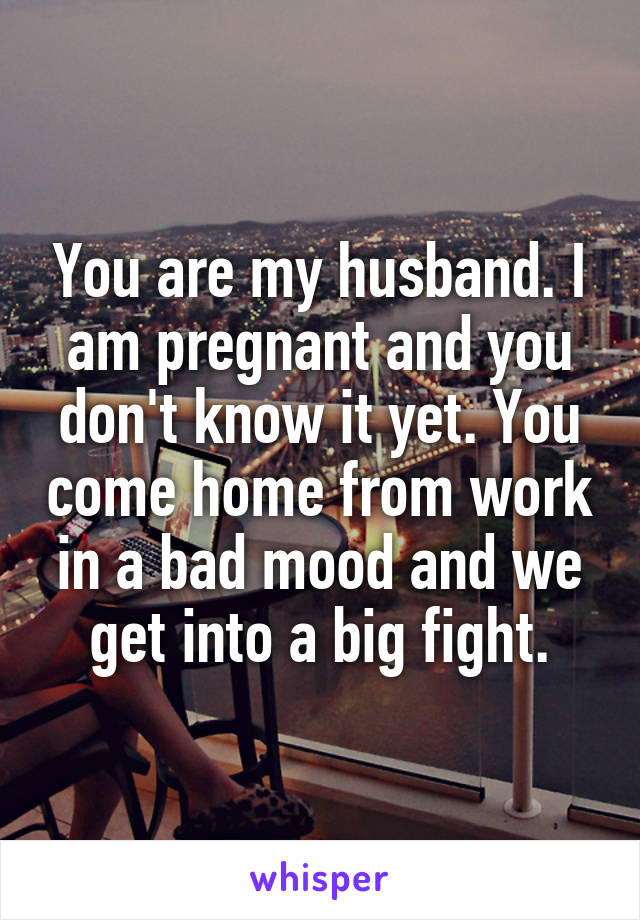 You are my husband. I am pregnant and you don't know it yet. You come home from work in a bad mood and we get into a big fight.
