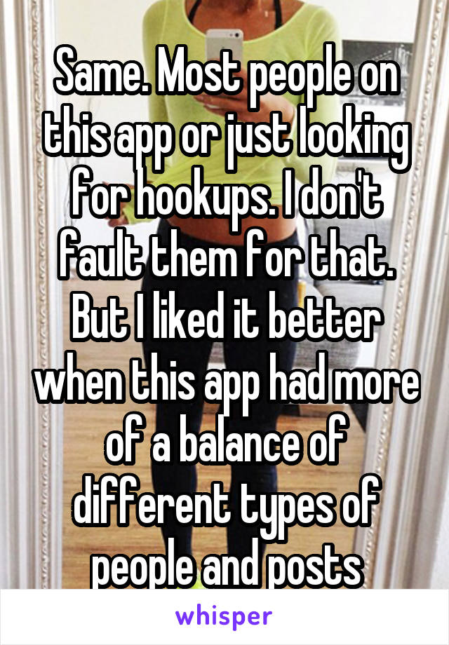 Same. Most people on this app or just looking for hookups. I don't fault them for that. But I liked it better when this app had more of a balance of different types of people and posts
