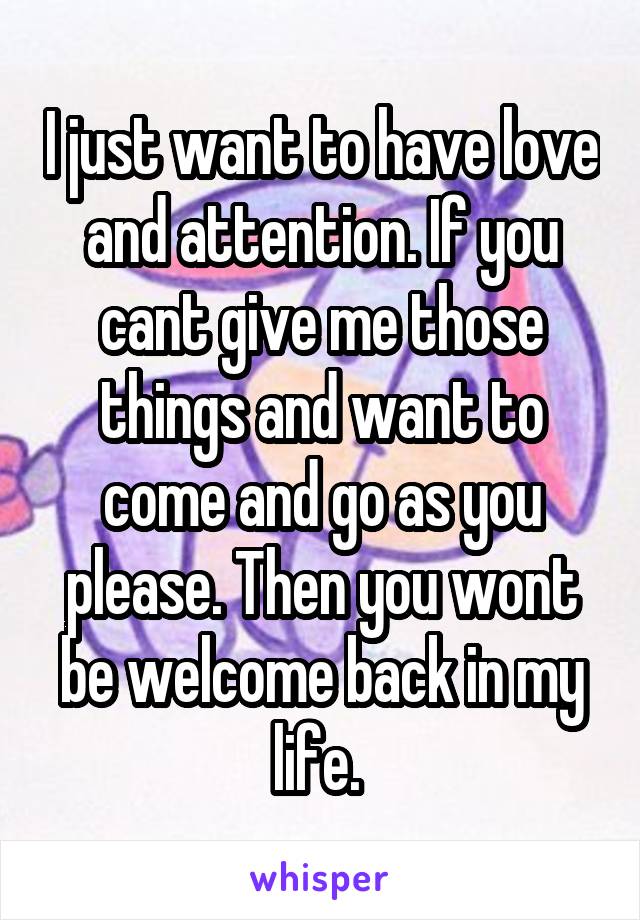 I just want to have love and attention. If you cant give me those things and want to come and go as you please. Then you wont be welcome back in my life. 