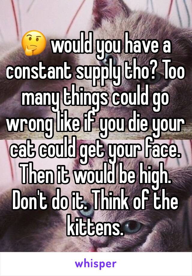 🤔 would you have a constant supply tho? Too many things could go wrong like if you die your cat could get your face. Then it would be high. Don't do it. Think of the kittens. 