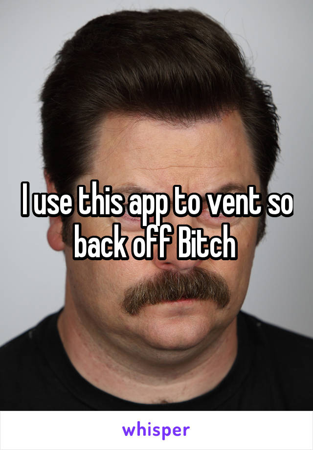 I use this app to vent so back off Bitch 