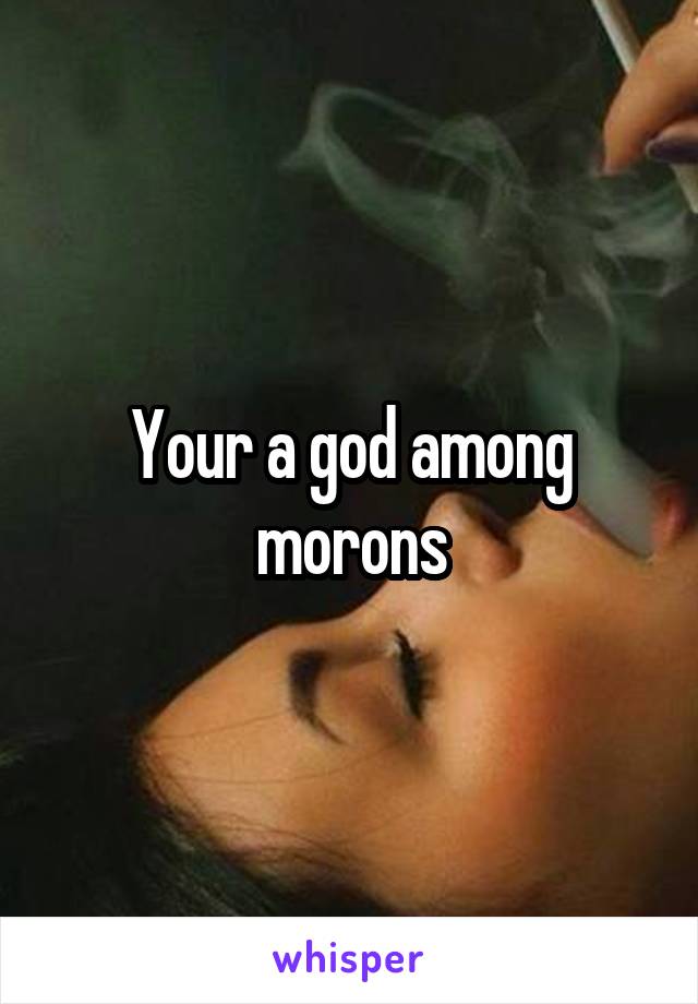 Your a god among morons