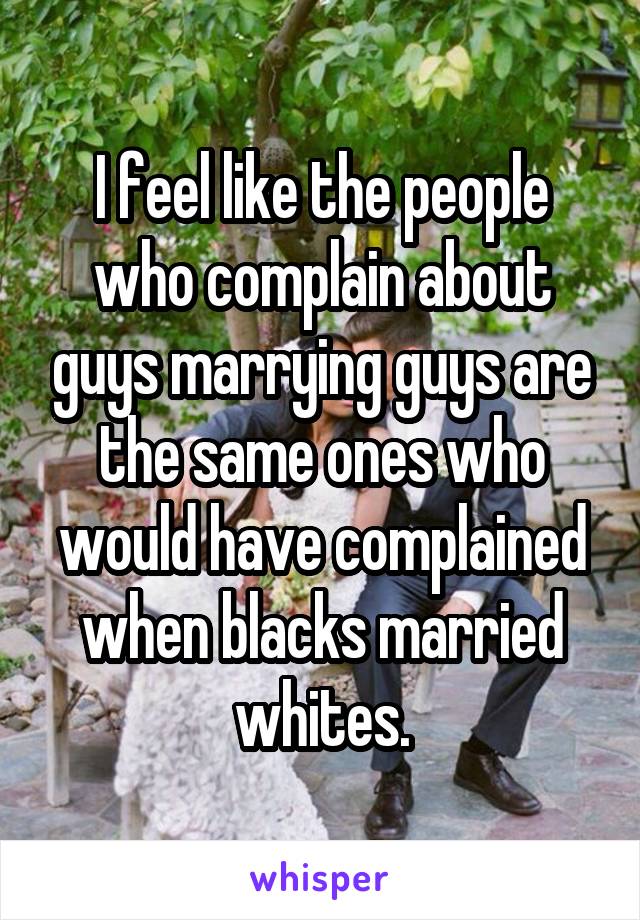 I feel like the people who complain about guys marrying guys are the same ones who would have complained when blacks married whites.