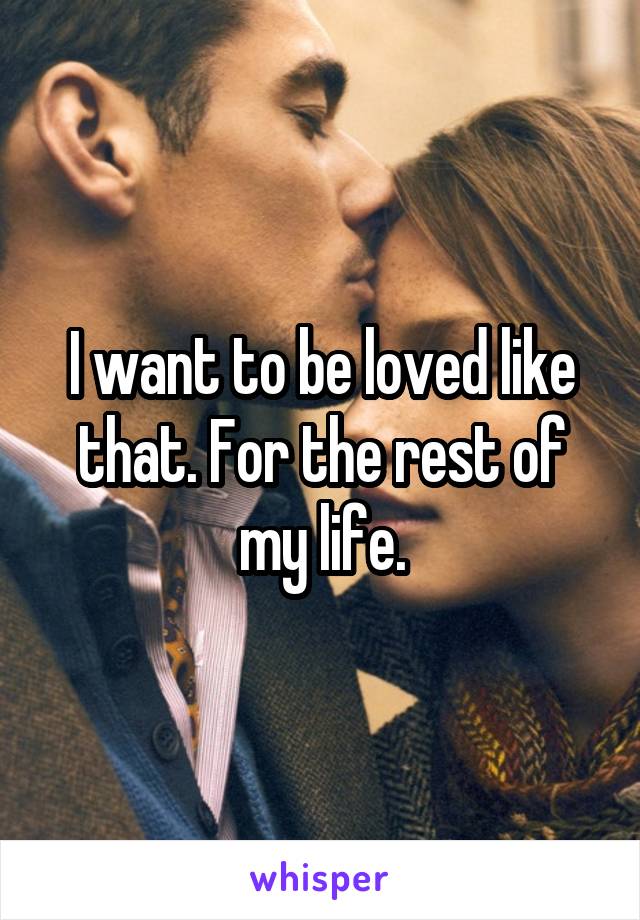 I want to be loved like that. For the rest of my life.