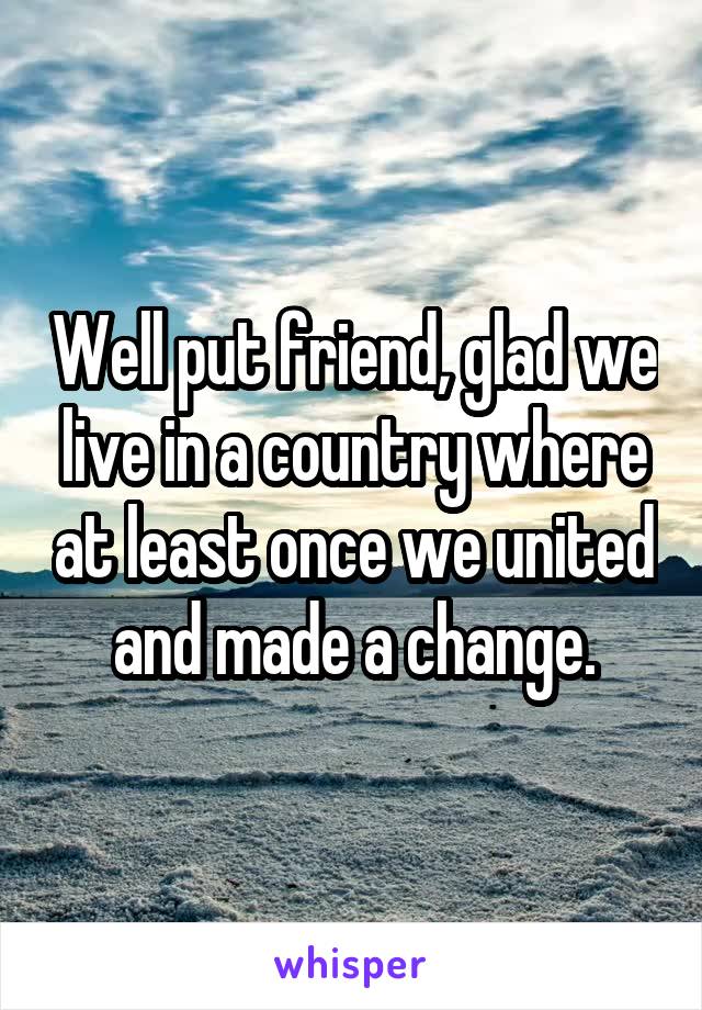 Well put friend, glad we live in a country where at least once we united and made a change.