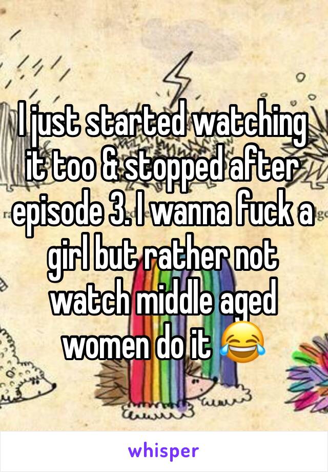 I just started watching it too & stopped after episode 3. I wanna fuck a girl but rather not watch middle aged women do it 😂