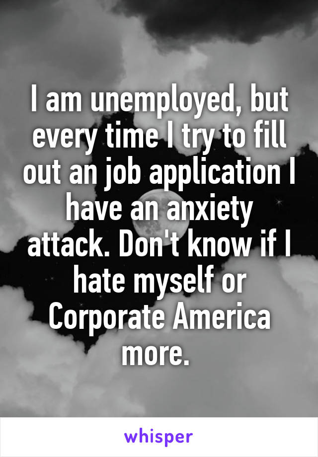 I am unemployed, but every time I try to fill out an job application I have an anxiety attack. Don't know if I hate myself or Corporate America more. 