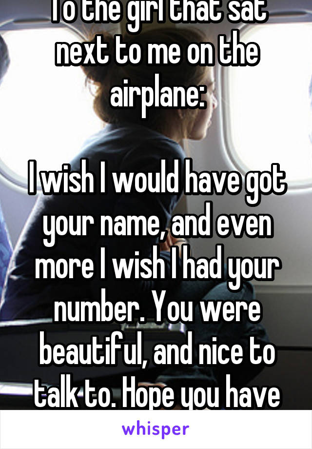 To the girl that sat next to me on the airplane:

I wish I would have got your name, and even more I wish I had your number. You were beautiful, and nice to talk to. Hope you have fun with your family