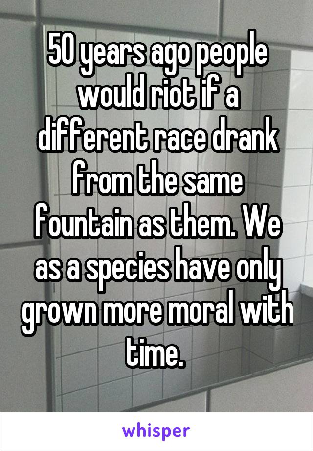 50 years ago people would riot if a different race drank from the same fountain as them. We as a species have only grown more moral with time. 
