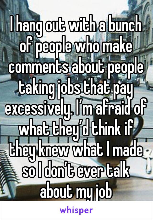 I hang out with a bunch of people who make comments about people taking jobs that pay excessively. I’m afraid of what they’d think if they knew what I made so I don’t ever talk about my job 