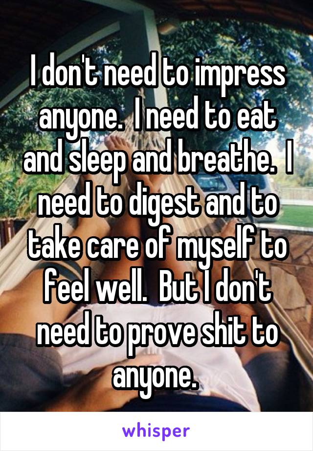 I don't need to impress anyone.  I need to eat and sleep and breathe.  I need to digest and to take care of myself to feel well.  But I don't need to prove shit to anyone. 